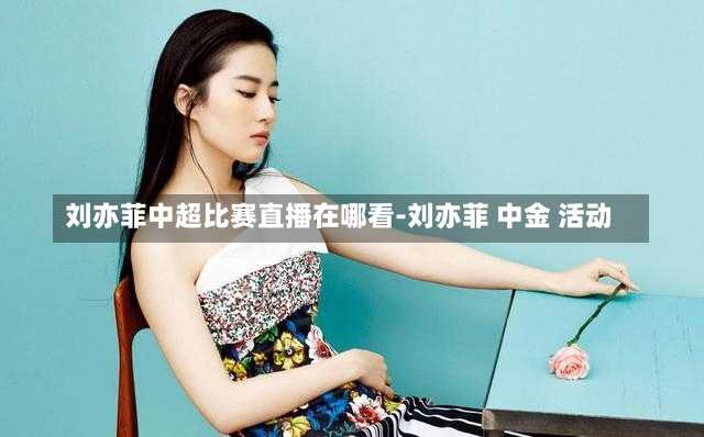刘亦菲中超比赛直播在哪看-刘亦菲 中金 活动