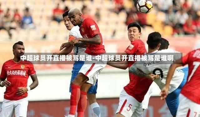 中超球员开直播被骂是谁-中超球员开直播被骂是谁啊