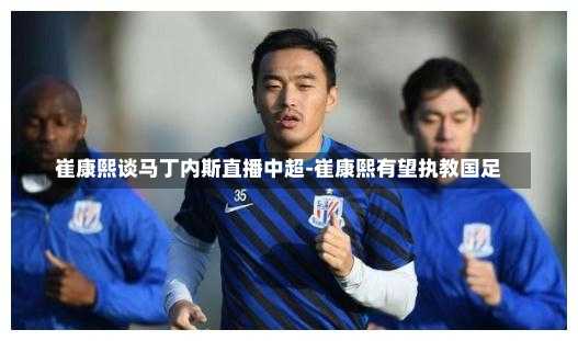 崔康熙谈马丁内斯直播中超-崔康熙有望执教国足