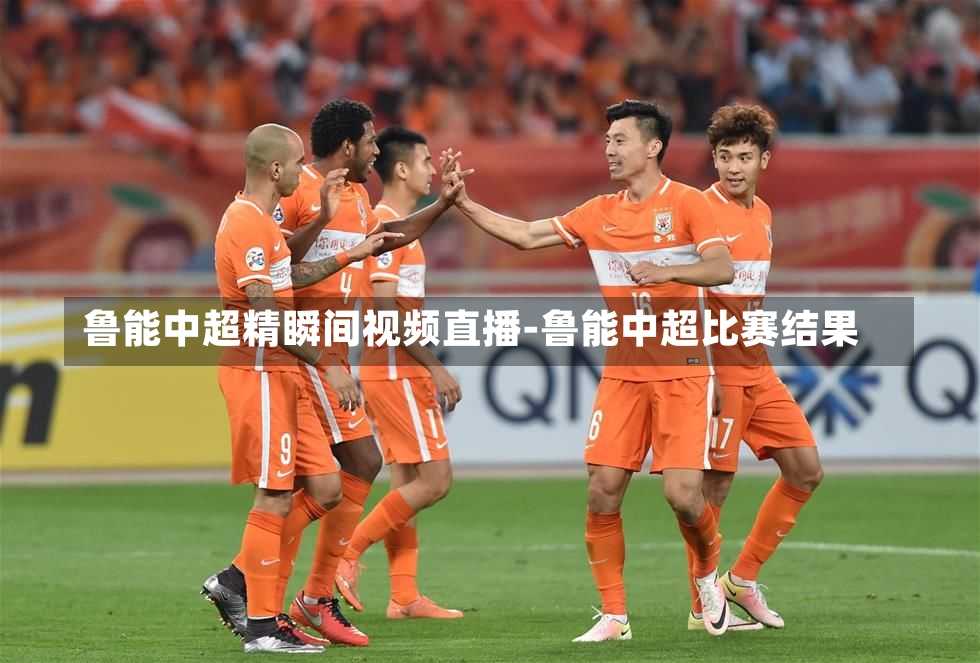 鲁能中超精瞬间视频直播-鲁能中超比赛结果