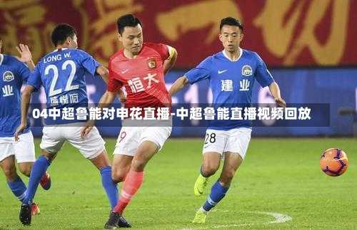 04中超鲁能对申花直播-中超鲁能直播视频回放