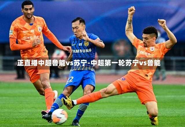 正直播中超鲁能vs苏宁-中超第一轮苏宁vs鲁能