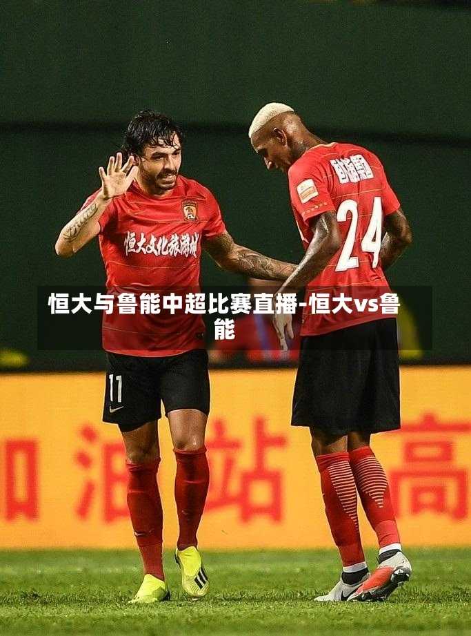 恒大与鲁能中超比赛直播-恒大vs鲁能