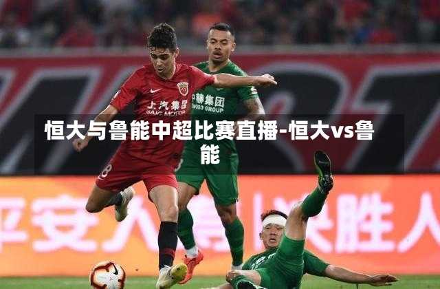 恒大与鲁能中超比赛直播-恒大vs鲁能
