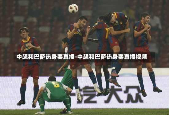 中超和巴萨热身赛直播-中超和巴萨热身赛直播视频