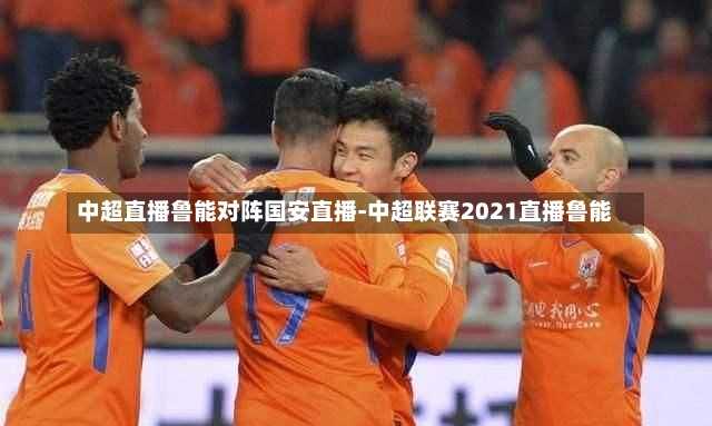 中超直播鲁能对阵国安直播-中超联赛2021直播鲁能