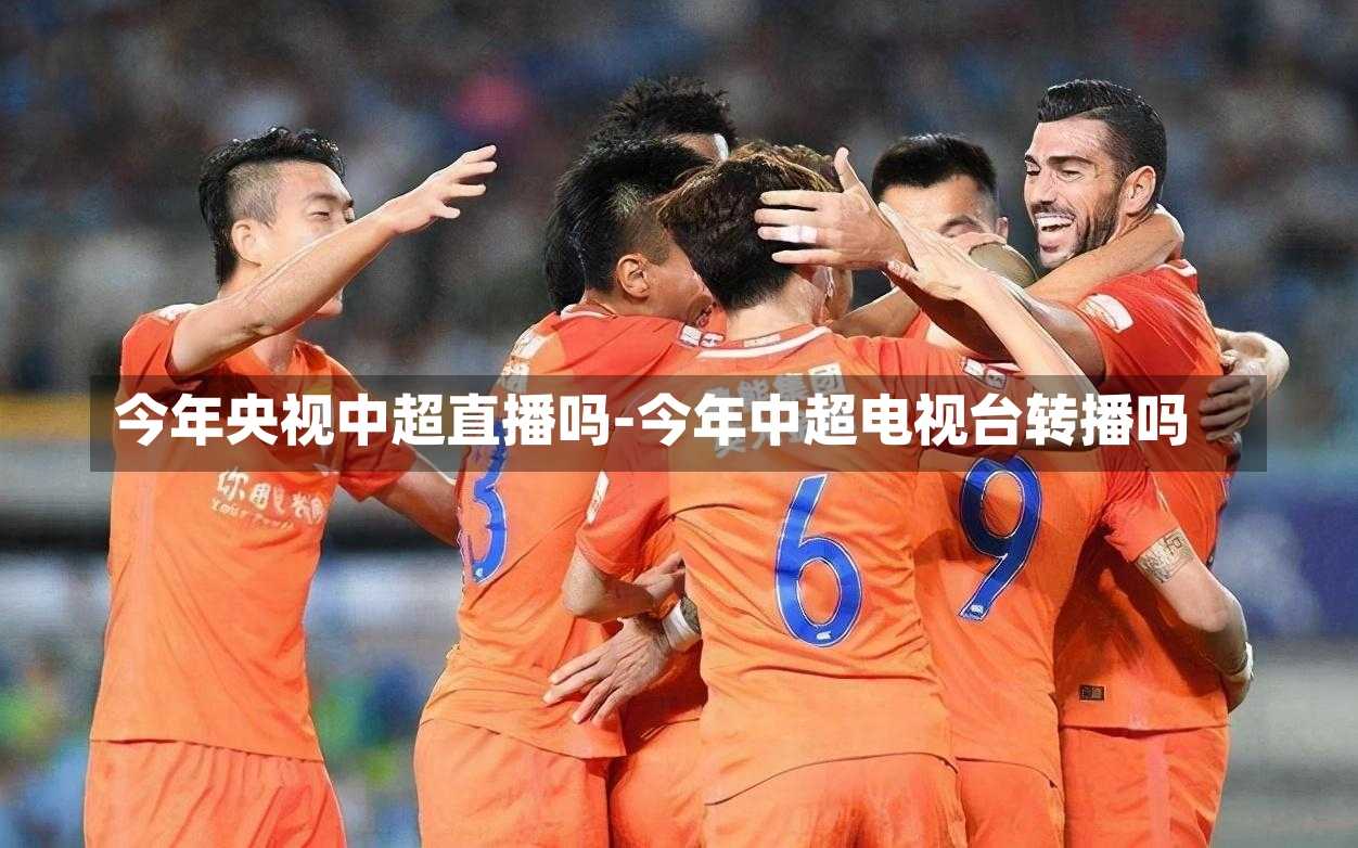 今年央视中超直播吗-今年中超电视台转播吗