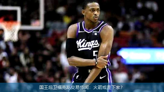 国王后卫福克斯交易传闻:火箭或是下家?